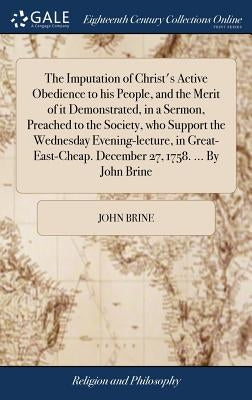 The Imputation of Christ's Active Obedience to his People, and the Merit of it Demonstrated, in a Sermon, Preached to the Society, who Support the Wed by Brine, John