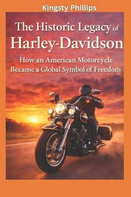 The Historic Legacy of Harley-Davidson: How an American Motorcycle Became a Global Symbol of Freedom by Phillips, Kingsty