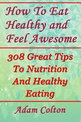 How To Eat Healthy and Feel Awesome: 308 Great Tips To Nutrition And Healthy Eating by Colton, Adam