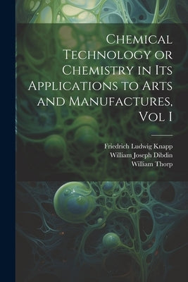 Chemical Technology or Chemistry in its Applications to Arts and Manufactures, Vol I by Thorp, William