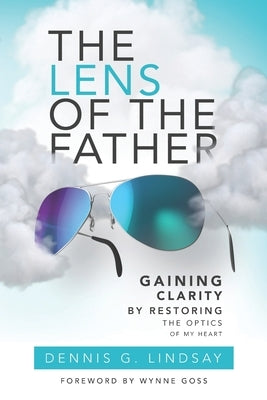 The Lens of The Father: Gaining Clarity by Restoring the Optics of My Heart by Lindsay, Dennis G.