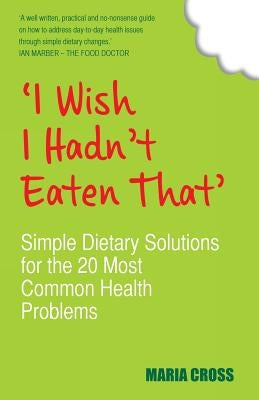 'I Wish I Hadn't Eaten That': Simple Dietary Solutions for the 20 Most Common Health Problems by Cross, Maria