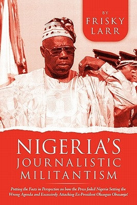 Nigeria's Journalistic Militantism: Putting the Facts in Perspective on How the Press Failed Nigeria Setting the Wrong Agenda and Excessively Attackin by Larr, Frisky