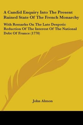 A Candid Enquiry Into The Present Ruined State Of The French Monarchy: With Remarks On The Late Despotic Reduction Of The Interest Of The National Deb by Almon, John