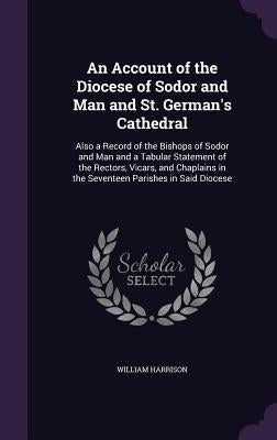 An Account of the Diocese of Sodor and Man and St. German's Cathedral: Also a Record of the Bishops of Sodor and Man and a Tabular Statement of the Re by Harrison, William