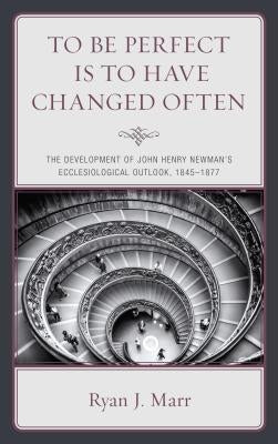 To Be Perfect Is to Have Changed Often: The Development of John Henry Newman's Ecclesiological Outlook, 1845-1877 by Marr, Ryan J.
