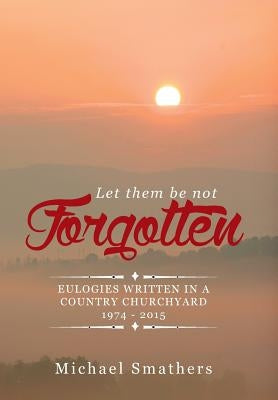 Let Them Be Not Forgotten: Eulogies Written in a Country Churchyard 1974 - 2015 by Smathers, Michael