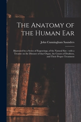 The Anatomy of the Human Ear: Illustrated by a Series of Engravings, of the Natural Size: With a Treatise on the Diseases of That Organ, the Causes by Saunders, John Cunningham 1773-1810