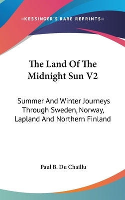 The Land Of The Midnight Sun V2: Summer And Winter Journeys Through Sweden, Norway, Lapland And Northern Finland by Du Chaillu, Paul B.