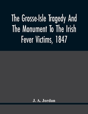 The Grosse-Isle Tragedy And The Monument To The Irish Fever Victims, 1847;; Reprinted, With Additional Information And Illustrations, From The Daily T by A. Jordan, J.