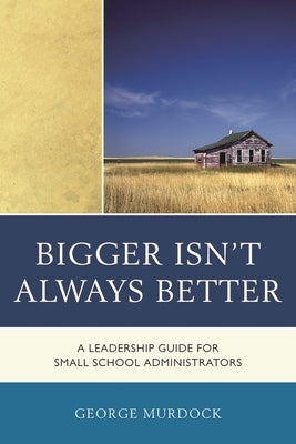 Bigger Isn't Always Better: A Leadership Guide for Small School Administrators by Murdock, George