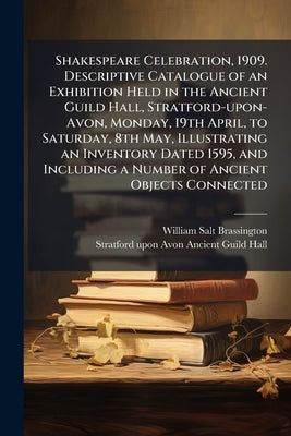 Shakespeare Celebration, 1909. Descriptive Catalogue of an Exhibition Held in the Ancient Guild Hall, Stratford-upon-Avon, Monday, 19th April, to Satu by Brassington, William Salt