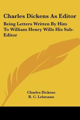 Charles Dickens As Editor: Being Letters Written By Him To William Henry Wills His Sub-Editor by Dickens, Charles