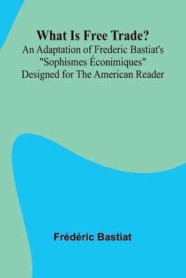 What Is Free Trade? An Adaptation Of Frederic Bastiat'S "Sophismes conimiques" Designed For The American Reader by Bastiat, D. Ric