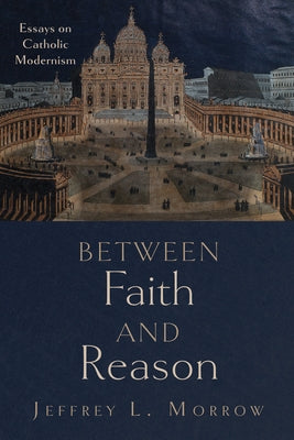 Between Faith and Reason: Essays on Catholic Modernism by Morrow, Jeffrey L.
