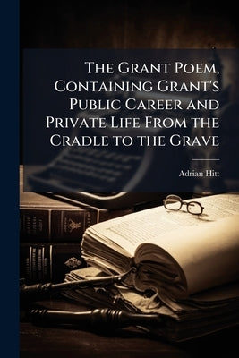 The Grant Poem, Containing Grant's Public Career and Private Life From the Cradle to the Grave by Hitt, Adrian