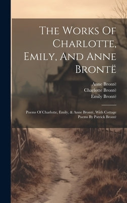 The Works Of Charlotte, Emily, And Anne Brontë: Poems Of Charlotte, Emily, & Anne Brontë, With Cottage Poems By Patrick Brontë by Brontë, Charlotte