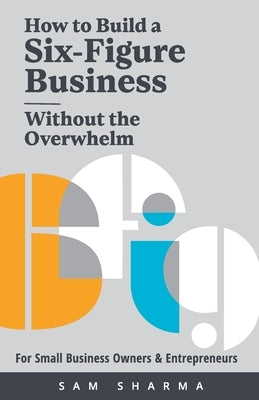 How to Build a Six-Figure Business Without the Overwhelm: For Small Business Owners and Entrepreneurs by Sharma, Sam