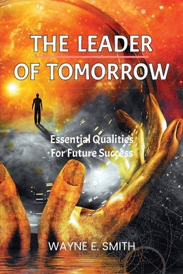 The Leader of Tomorrow: Essential Qualities For Future Success by Smith, Wayne E.