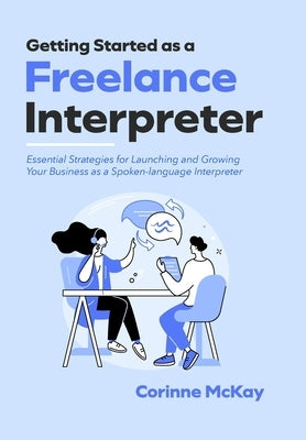 Getting Started as a Freelance Interpreter - Hardcover: Essential Strategies for Launching and Growing Your Business as a Spoken-language Interpreter by McKay, Corinne