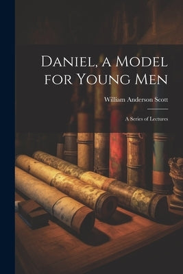 Daniel, a Model for Young Men: A Series of Lectures by Scott, William Anderson