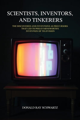 Scientists, Inventors, and Tinkerers: The Discoveries and Inventions as Precursors that Led to Philo Farnsworth's Invention of Television by Schwartz, Donald Ray