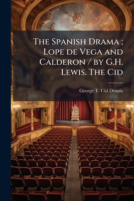The Spanish Drama; Lope de Vega and Calderon / by G.H. Lewis. The Cid: A Short Chronicle, Founded on the Early Poetry of Spain / by George Dennis by Dennis, George T. Cid