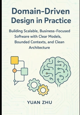 Domain Driven Design in Practice: Building Scalable, Business-Focused Software with Clear Models, Bounded Contexts, and Clean Architecture by Zhu, Yuan