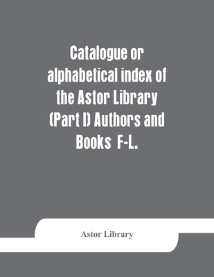 Catalogue or alphabetical index of the Astor Library (Part I) Authors and Books F-L. by Library, Astor