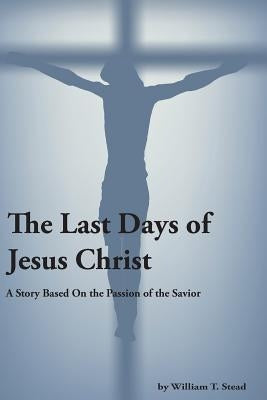 The Last Days of Jesus Christ (A Story About the Passion of Our Savior) by Stead, William T.