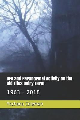 UFO and Paranormal Activity on the Old Titus Dairy Farm: 1963 - 2018 by Coleman, Yochana