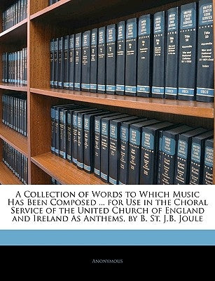 A Collection of Words to Which Music Has Been Composed ... for Use in the Choral Service of the United Church of England and Ireland as Anthems, by B. by Anonymous