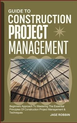 Guide to Construction Project Management: Beginners Approach To Mastering The Essential Principles Of Construction Project Management & Techniques by Robbin, Jase