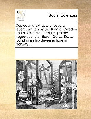 Copies and Extracts of Several Letters, Written by the King of Sweden and His Ministers, Relating to the Negociations of Baron Gortz, &c. ... Found in by Multiple Contributors