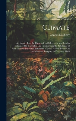 Climate: An Inquiry Into the Causes of Its Differences, and Into Its Influence On Vegetable Life: Comprising the Substance of F by Daubeny, Charles
