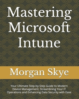 Mastering Microsoft Intune: Your Ultimate Step-by-Step Guide to Modern Device Management, Streamlining Your IT Operations and Enhancing Data Secur by Skye, Morgan