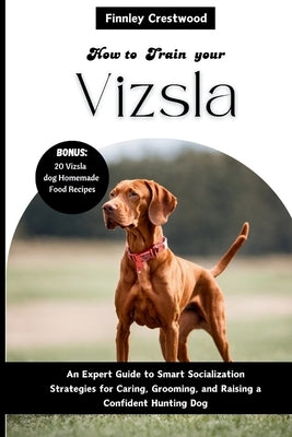 How to Train Your Vizsla: An Expert Guide to Smart Socialization Strategies for Caring, Grooming, and Raising a Confident Hunting Dog by Crestwood, Finnley