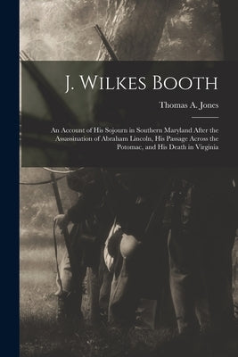 J. Wilkes Booth: An Account of His Sojourn in Southern Maryland After the Assassination of Abraham Lincoln, His Passage Across the Poto by Jones, Thomas A.