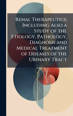 Renal Therapeutics; Including Also a Study of the Etiology, Pathology, Diagnosis and Medical Treatment of Diseases of the Urinary Tract by 