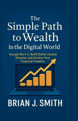 The Simple Path to Wealth in the Digital World: Escape the 9-5, Build Online Income Streams, and Achieve True Financial Freedom. by Smith, Brian J.