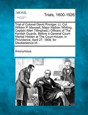 Trial of Colonel David Pinniger, Lt. Col. William P. Maxwell, Major Nathan Whiting, Captain Allen Tillinghast, } Officers of the Kentish Guards, Befor by Anonymous