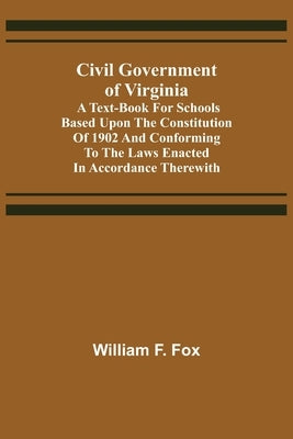 Civil Government of Virginia; A Text-book for Schools Based Upon the Constitution of 1902 and Conforming to the Laws Enacted in Accordance Therewith by F. Fox, William