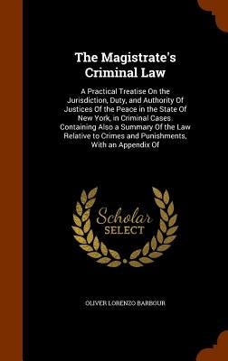 The Magistrate's Criminal Law: A Practical Treatise On the Jurisdiction, Duty, and Authority Of Justices Of the Peace in the State Of New York, in Cr by Barbour, Oliver Lorenzo