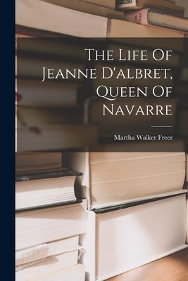 The Life Of Jeanne D'albret, Queen Of Navarre by Freer, Martha Walker