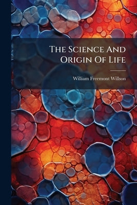 The Science And Origin Of Life: A Handbook Of Human Science, Setting Forth In Clear English The Natural Laws Of Generation And Hybridization, In Refut by Willson, William Freemont
