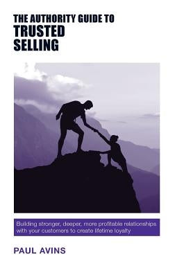The Authority Guide to Trusted Selling: Building stronger, deeper and more profitable relationships with your customers to create lifetime loyalty by Avins, Paul