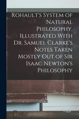 Rohault's System of Natural Philosophy, Illustrated With Dr. Samuel Clarke's Notes Taken Mostly Out of Sir Isaac Newton's Philosophy by Anonymous
