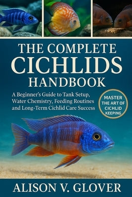 The Complete Cichlids Handbook: A Beginner's Guide to Tank Setup, Water Chemistry, Feeding Routines, and Long-Term Cichlid Care Success by V. Glover, Alison
