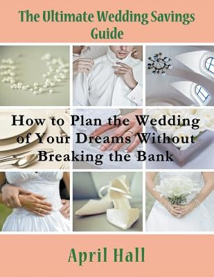 The Ultimate Wedding Savings Guide (Large Print): How to Plan the Wedding of Your Dreams Without Breaking the Bank by Hall, April