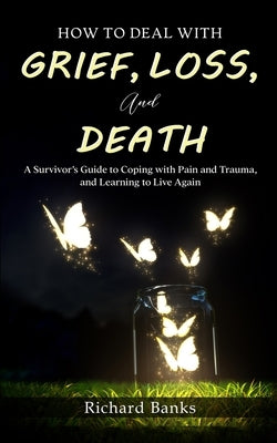 How to Deal with Grief, Loss, and Death: A Survivor's Guide to Coping with Pain and Trauma, and Learning to Live Again by Banks, Richard